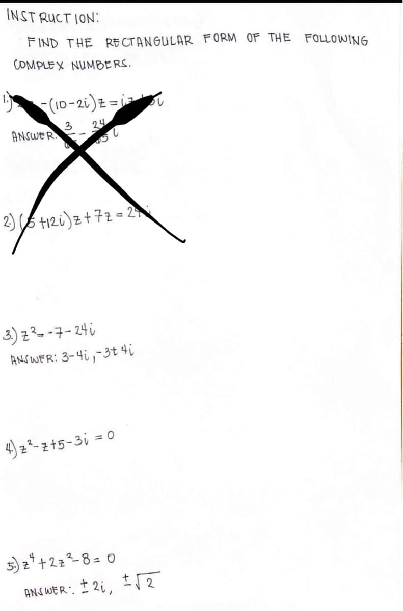 INSTRUCTION:
FIND THE RECTANGULAR FORM OF THE FOLLOWING
COMPLEX NUMBERS.
1. (10-2i) z=1=
-
z=i=₁
ANSWER.
3 24
451
2)t12i) z +7z=24
3.) z ²-7-24 i
ANSWER: 3-4,-3t 4i
4) z ²-z+5-3i = 0
5) z²+2 z ²-8 = 0
ANSWER: ± 2₁, √√