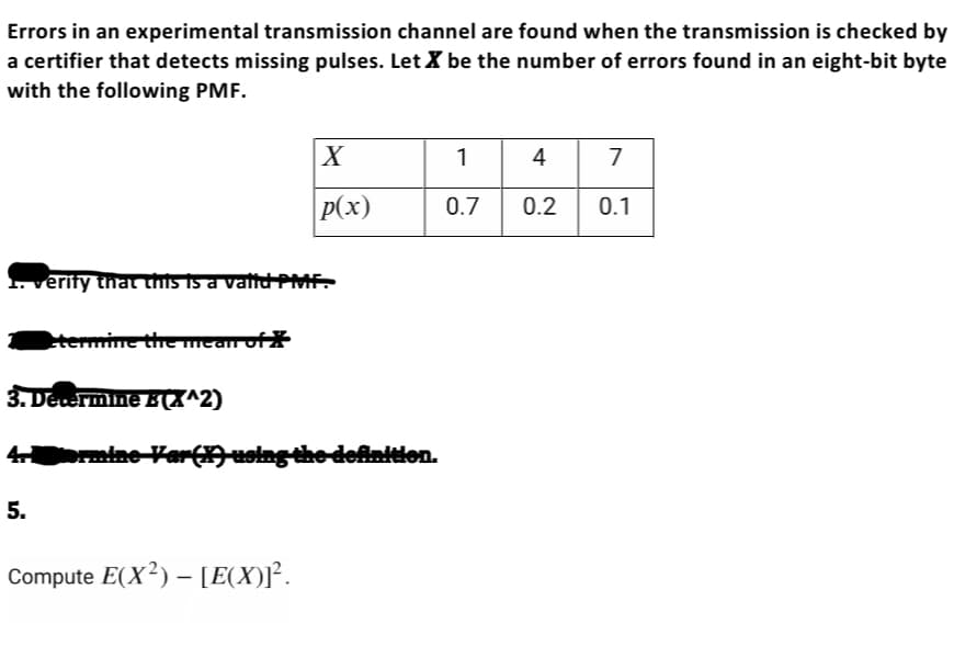 Errors in an experimental transmission channel are found when the transmission is checked by
a certifier that detects missing pulses. Let X be the number of errors found in an eight-bit byte
with the following PMF.
1. verify that this is a valid PMF.
etermmine the mean of
5.
X
p(x)
3. Determine EX^2)
4 ormine Var (X) using the definition.
Compute E(X²) - [E(X)]².
1
0.7
4 7
0.2 0.1