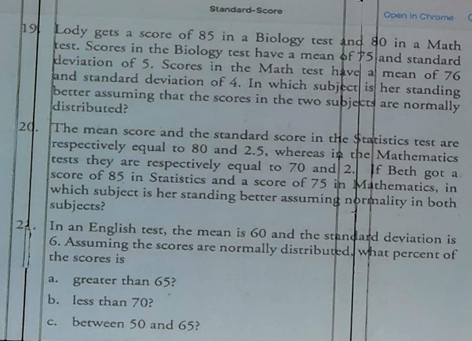 19 Lody gets a score of 85 in a Biology test and 80 in a Math
test. Scores in the Biology test have a mean of 75 and standard
deviation of 5. Scores in the Math test have a mean of 76
and standard deviation of 4. In which subject is her standing
better assuming that the scores in the two subjects are normally
distributed?
21.
Standard-Score
20. The mean score and the standard score in the Statistics test are
respectively equal to 80 and 2.5, whereas in the Mathematics
tests they are respectively equal to 70 and 2.
If Beth got a.
score of 85 in Statistics and a score of 75 in Mathematics, in
which subject is her standing better assuming normality in both
subjects?
Open in Chrome
a. greater than 65?
b. less than 70?
In an English test, the mean is 60 and the standard deviation is
6. Assuming the scores are normally distributed what percent of
the scores is
between 50 and 65?