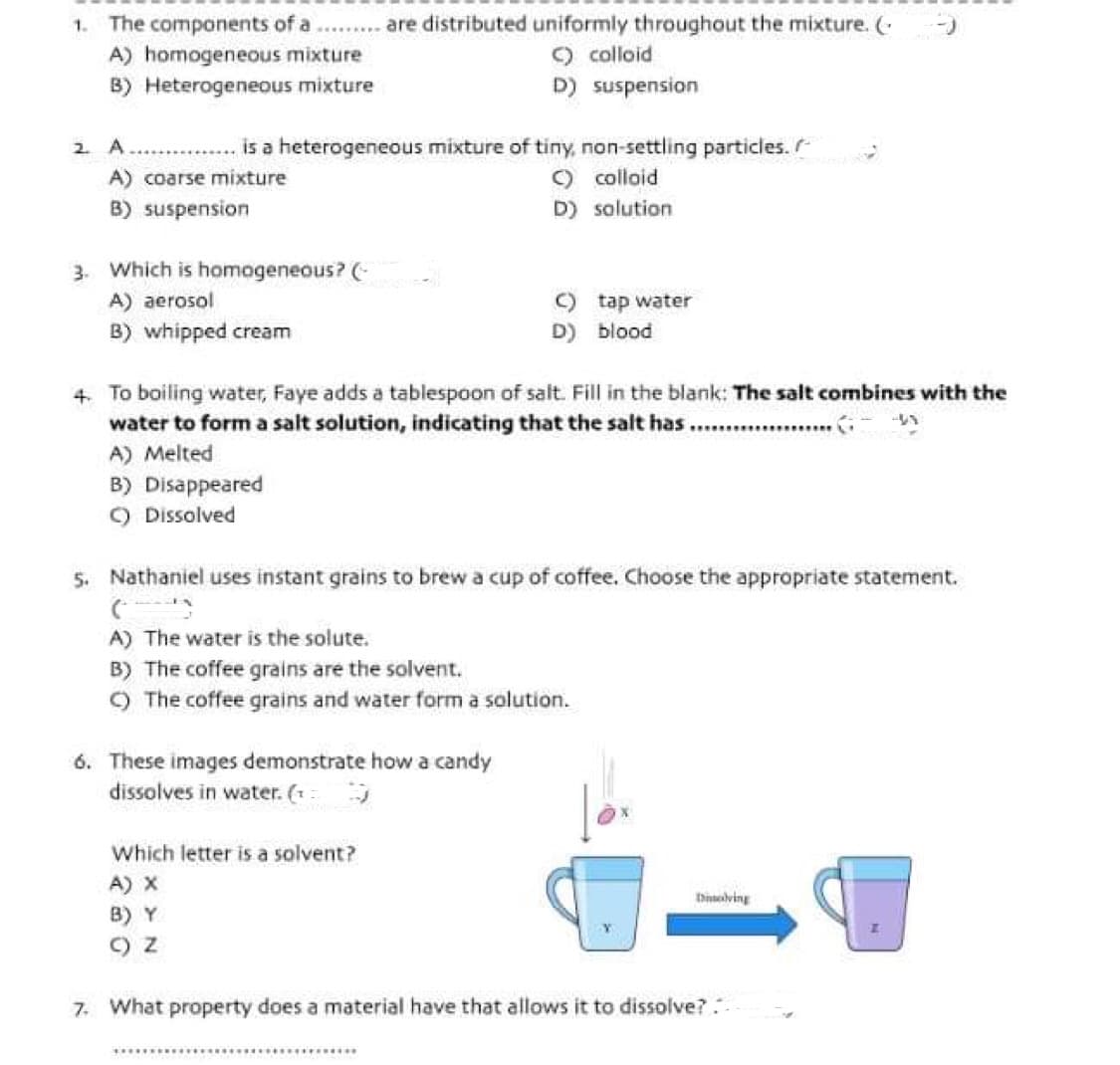 1. The components of a
A) homogeneous mixture
B) Heterogeneous mixture
2. A
A) coarse mixture
B) suspension
is a heterogeneous mixture of tiny, non-settling particles.
C) colloid
D) solution
3. Which is homogeneous? (
A) aerosol
B) whipped cream
are distributed uniformly throughout the mixture. (
C) colloid
D) suspension
4. To boiling water, Faye adds a tablespoon of salt. Fill in the blank: The salt combines with the
water to form a salt solution, indicating that the salt has.......................
A) Melted
B) Disappeared
C) Dissolved
6. These images demonstrate how a candy
dissolves in water. (¹
Which letter is a solvent?
A) X
B) Y
() Z
tap water
5. Nathaniel uses instant grains to brew a cup of coffee. Choose the appropriate statement.
(5
A) The water is the solute.
B) The coffee grains are the solvent.
C) The coffee grains and water form a solution.
C)
D) blood
Dissolving
7. What property does a material have that allows it to dissolve?..