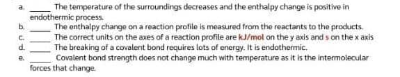 b.
ه د
C.
d.
e.
The temperature of the surroundings decreases and the enthalpy change is positive in
endothermic process.
The enthalpy change on a reaction profile is measured from the reactants to the products.
The correct units on the axes of a reaction profile are kJ/mol on the y axis ands on the x axis
The breaking of a covalent bond requires lots of energy. It is endothermic.
Covalent bond strength does not change much with temperature as it is the intermolecular
forces that change.