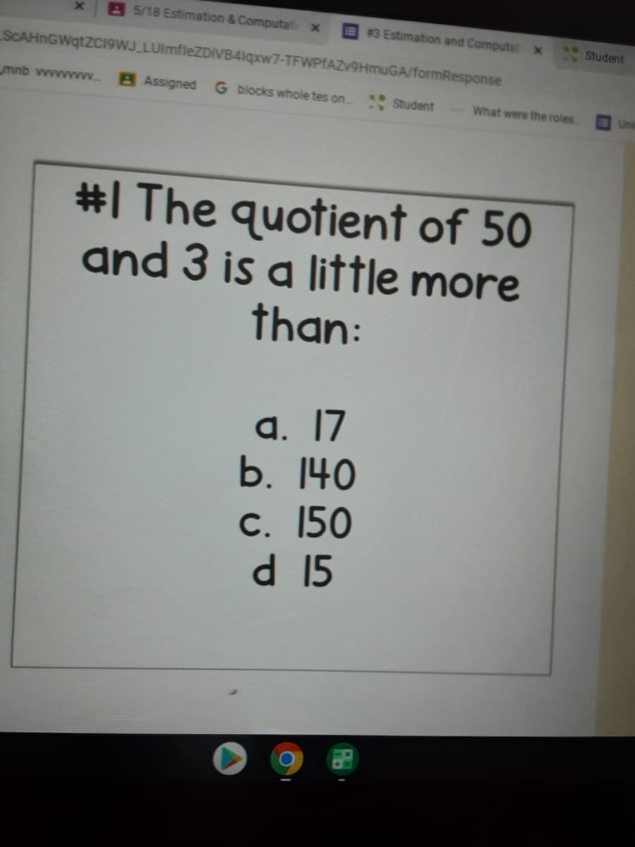 85/18 Estimation & Computat x
E 3 Estimation and Computat x
Student
SCAHNGWQTZCI9WJ LUlmfleZDIVB4lqxw7-TFWPIAZV9HMUGA/formResponse
mnb vwwwwvwww.
B Assigned G blocks whole tes on.
Student
What were the roles
Uni
#I The quotient of 50
and 3 is a little more
than:
а. 17
b. 140
С. 150
d 15
