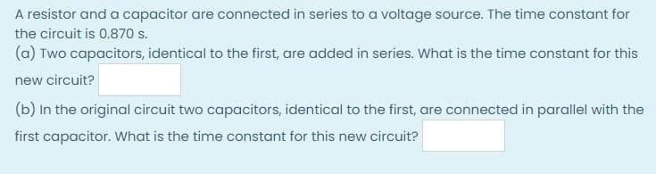 A resistor and a capacitor are connected in series to a voltage source. The time constant for
the circuit is 0.870 s.
(a) Two capacitors, identical to the first, are added in series. What is the time constant for this
new circuit?
(b) In the original circuit two capacitors, identical to the first, are connected in parallel with the
first capacitor. What is the time constant for this new circuit?
