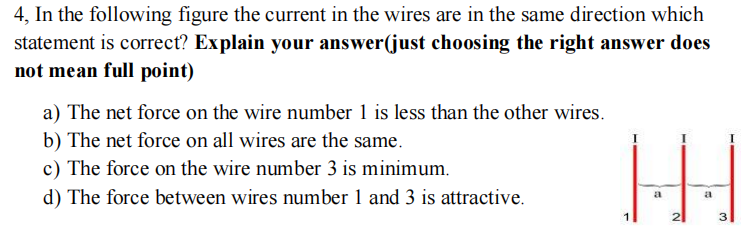 4, In the following figure the current in the wires are in the same direction which
statement is correct? Explain your answer(just choosing the right answer does
not mean full point)
a) The net force on the wire number 1 is less than the other wires.
b) The net force on all wires are the same.
c) The force on the wire number 3 is minimum.
d) The force between wires number 1 and 3 is attractive.
a
a
2
3
