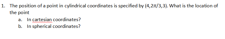 1. The position of a point in cylindrical coordinates is specified by (4,27/3,3). What is the location of
the point
a. In cartesian coordinates?
b. In spherical coordinates?