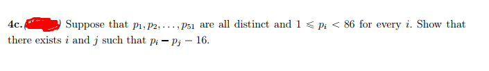 4c.
Suppose that pi, P2, ..., P51 are all distinct and 1 < Pi < 86 for every i. Show that
there exists i and j such that pi – Pj - 16.
