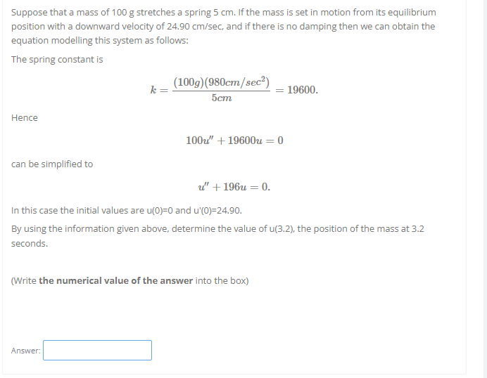 Suppose that a mass of 100 g stretches a spring 5 cm. If the mass is set in motion from its equilibrium
position with a downward velocity of 24.90 cm/sec, and if there is no damping then we can obtain the
equation modelling this system as follows:
The spring constant is
k=
(100g) (980cm/sec²)
5cm
19600.
Hence
100u" +19600u = 0
can be simplified to
u" + 196u = 0.
In this case the initial values are u(0)=0 and u'(0)=24.90.
By using the information given above, determine the value of u(3.2), the position of the mass at 3.2
seconds.
(Write the numerical value of the answer into the box)
Answer: