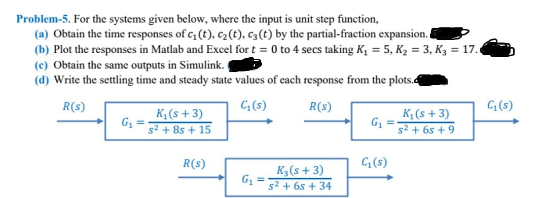 Problem-5. For the systems given below, where the input is unit step function,
(a) Obtain the time responses of c₁ (t), C₂ (t), C3 (t) by the partial-fraction expansion.
(b) Plot the responses in Matlab and Excel for t = 0 to 4 secs taking K₁ = 5, K₂ = 3, K3 = 17.
(c) Obtain the same outputs in Simulink.
(d) Write the settling time and steady state values of each response from the plots.
R(S)
C₁ (s)
R(s)
➜ G₁ =
K₁ (s + 3)
s² +8s + 15
R(s)
➜
G₁
=
K3 (s + 3)
s² + 6s +34
G₁
C₁ (s)
K₁ (s + 3)
s² +65 +9
C₁ (s)