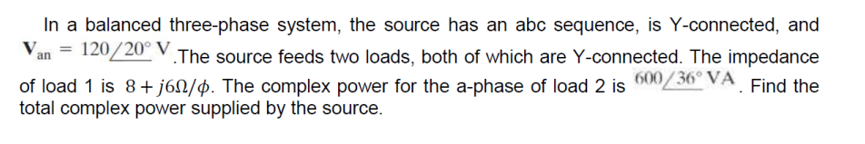 In a balanced three-phase system, the source has an abc sequence, is Y-connected, and
Van = 120/20° V.The source feeds two loads, both of which are Y-connected. The impedance
of load 1 is 8+j60/4. The complex power for the a-phase of load 2 is 600/36° VA. Find the
total complex power supplied by the source.