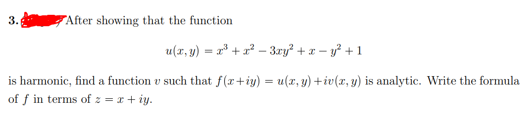 After showing that the function
u(x, y)
23 + x? – 3xy? + x – y² + 1
is harmonic, find a function v such that f(x+iy) = u(x, y) +iv(x, y) is analytic. Write the formula
of f in terms of z = x + iy.
3.
