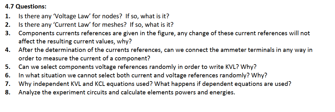 4.7 Questions:
Is there any Voltage Law' for nodes? If so, what is it?
Is there any 'Current Law' for meshes? If so, what is it?
Components currents references are given in the figure, any change of these current references will not
affect the resulting current values, why?
After the determination of the currents references, can we connect the ammeter terminals in any way in
order to measure the current of a component?
Can we select components voltage references randomly in order to write KVL? Why?
In what situation we cannot select both current and voltage references randomly? Why?
Why independent KVL and KCL equations used? What happens if dependent equations are used?
Analyze the experiment circuits and calculate elements powers and energies.
1.
2.
3.
4.
5.
6.
7.
8.
