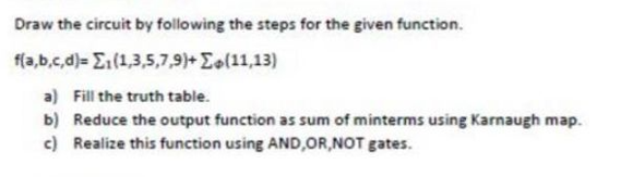 Draw the circuit by following the steps for the given function.
f(a,b,c,d)= (1,3,5,7,9)+ (11,13)
a) Fill the truth table.
b) Reduce the output function as sum of minterms using Karnaugh map.
c) Realize this function using AND,OR,NOT gates.