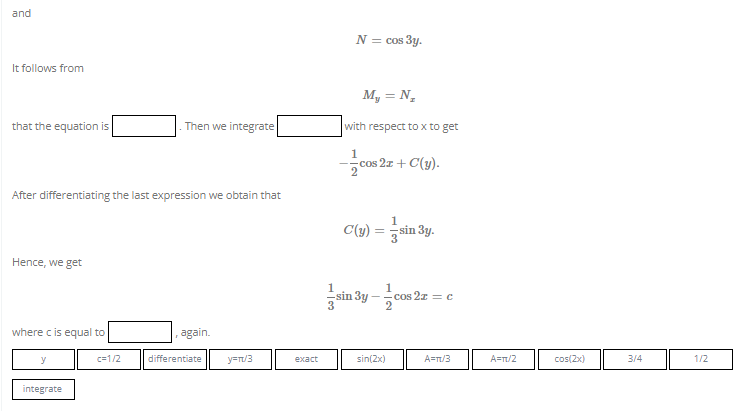 and
It follows from
that the equation is
Then we integrate
After differentiating the last expression we obtain that
Hence, we get
where c is equal to
again.
y
integrate
c=1/2
differentiate
y=π/3
exact
1
N = cos 3y.
My = N₂
with respect to x to get
1
cos
cos 2x + C(y).
1
sin 3y.
C(y)
sin 3y
1
2
sin(2x)
cos 22
cos2x = c
A=T/3
A=π/2
cos(2x)
3/4
1/2