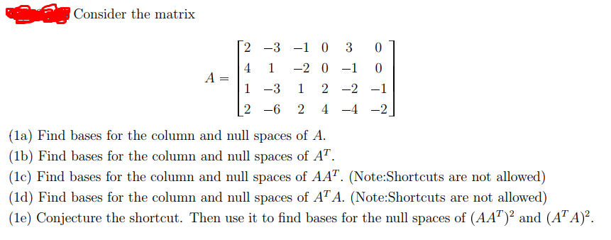 Consider the matrix
2 -3 -1 0
3
4 1
-2 0 -1
A =
1 -3
1
2 -2 -1
2 -6
2
4 -4 -2
(la) Find bases for the column and null spaces of A.
(1b) Find bases for the column and null spaces of AT.
(1c) Find bases for the column and null spaces of AAT. (Note:Shortcuts are not allowed)
(ld) Find bases for the column and null spaces of AT A. (Note:Shortcuts are not allowed)
(le) Conjecture the shortcut. Then use it to find bases for the null spaces of (AA")² and (A" A)².
