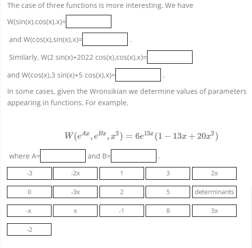 The case of three functions is more interesting. We have
W(sin(x),cos(x),x)=
and W(cos(x), sin(x),x)=
Similarly, W(2 sin(x)+2022 cos(x),cos(x),x)=
and W(cos(x),3 sin(x)+5 cos(x),x)=
In some cases, given the Wronsikian we determine values of parameters
appearing in functions. For example,
13z
W(e¹¹, e³¹, x²) = 6e¹³ª (1 − 13x +20x²)
2
where A=
and B=
-3
-2x
3
2x
0
-3x
5
determinants
-X
X
8
3x
-2
2
-1