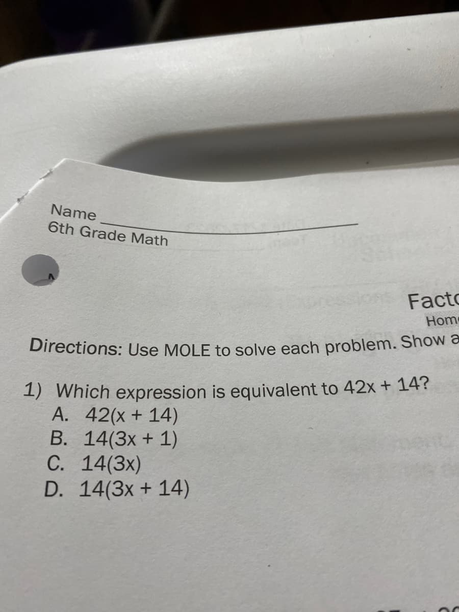 Name
6th Grade Math
Facto
Hom
Directions: Use MOLE to solve each problem. Show a
1) Which expression is equivalent to 42x + 14?
A. 42(x + 14)
B. 14(3x + 1)
C. 14(3x)
D. 14(3x + 14)