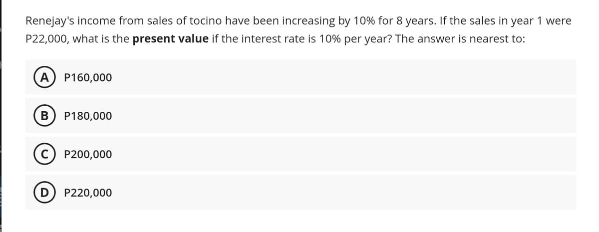 Renejay's income from sales of tocino have been increasing by 10% for 8 years. If the sales in year 1 were
P22,000, what is the present value if the interest rate is 10% per year? The answer is nearest to:
A) P160,000
B) P180,000
C) P200,000
D) P220,000
