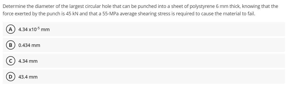 Determine the diameter of the largest circular hole that can be punched into a sheet of polystyrene 6 mm thick, knowing that the
force exerted by the punch is 45 kN and that a 55-MPa average shearing stress is required to cause the material to fail.
A) 4.34 x105 mm
В
0.434 mm
c) 4.34 mm
D) 43.4 mm
