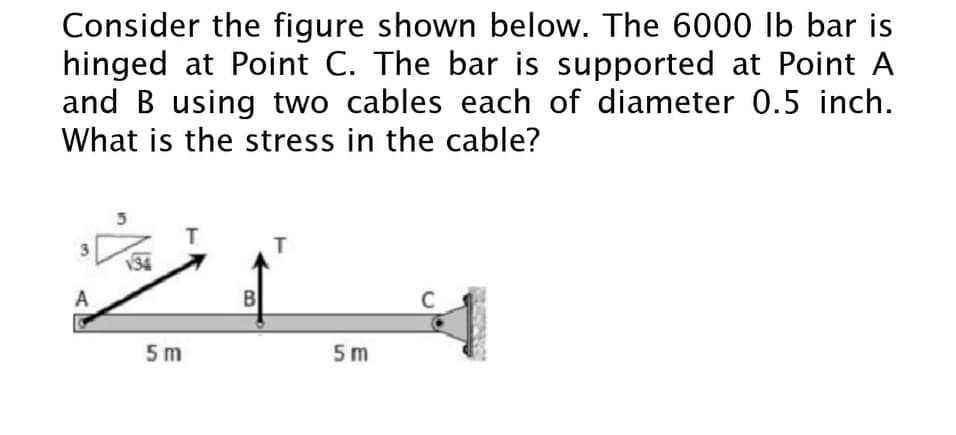 Consider the figure shown below. The 6000 lb bar is
hinged at Point C. The bar is supported at Point A
and B using two cables each of diameter 0.5 inch.
What is the stress in the cable?
T
3
34
A
B
C
5 m
5 m
in
