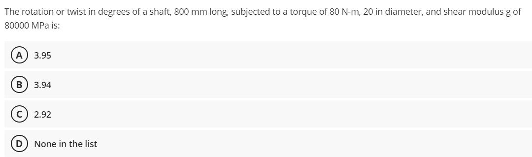 The rotation or twist in degrees of a shaft, 800 mm long, subjected to a torque of 80 N-m, 20 in diameter, and shear modulus g of
80000 MPa is:
A) 3.95
B 3.94
C) 2.92
D) None in the list