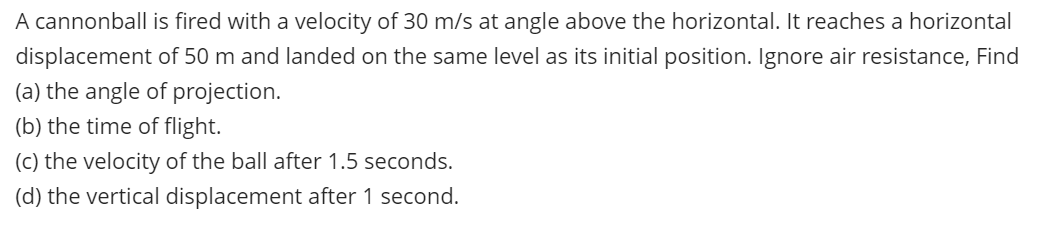 A cannonball is fired with a velocity of 30 m/s at angle above the horizontal. It reaches a horizontal
displacement of 50 m and landed on the same level as its initial position. Ignore air resistance, Find
(a) the angle of projection.
(b) the time of flight.
(c) the velocity of the ball after 1.5 seconds.
(d) the vertical displacement after 1 second.
