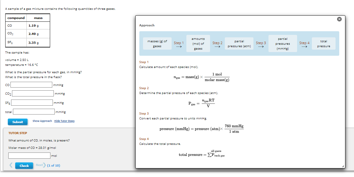 A sample of a gas mixture contains the following quantities of three gases.
compound
со
CO₂
SF6
со
The sample has:
volume = 2.50 L
temperature = 16.6 °C
CO₂
What is the partial pressure for each gas, in mmHg?
What is the total pressure in the flask?
SF6
total
Submit
mass
1.19 g
2.49 g
TUTOR STEP
3.35 g
Check
mmHg
mmHg
mmHg
mmHg
Show Approach Hide Tutor Steps
What amount of CO, in moles, is present?
Molar mass of CO = 28.01 g/mol
mol
Next (1 of 10)
Approach
masses (g) of
gases
Step 1
amounts
(mol) of
gases
Step 1
Calculate amount of each species (mol).
ngas mass(g) x
=
Step 2
Determine the partial pressure of each species (atm).
Pgas =
Step 4
Calculate the total pressure.
Step 2
1 mol
molar mass(g)
Step 3
Convert each partial pressure to units mmHg.
ngas RT
V
pressure (mmHg) = pressure (atm)x
partial
pressures (atm)
760 mmHg
1 atm
all gases.
total pressure = ΣPeach gas
Step 3
partial
pressures
(mmHg)
Step 4
total
pressure