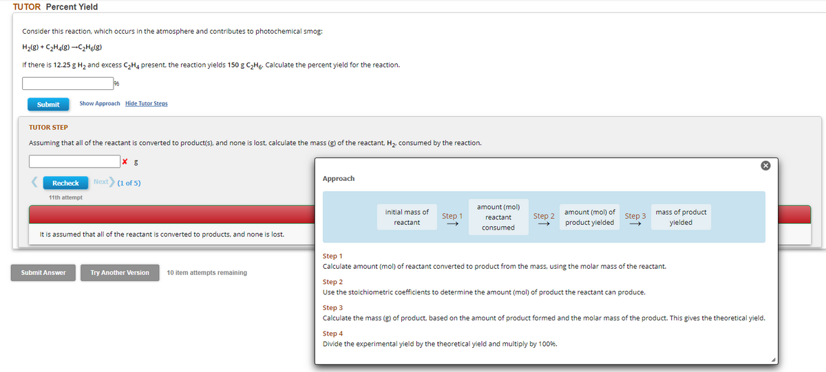 TUTOR Percent Yield
Consider this reaction, which occurs in the atmosphere and contributes to photochemical smog:
H₂(g) + C₂H4(g) →C₂H6(g)
If there is 12.25 g H₂ and excess C₂H4 present, the reaction yields 150 g C₂H6. Calculate the percent yield for the reaction.
Submit
TUTOR STEP
Assuming that all of the reactant is converted to product(s), and none is lost, calculate the mass (g) of the reactant, H₂, consumed by the reaction.
Recheck
Show Approach Hide Tutor Steps
11th attempt
Submit Answer
Next (1 of 5)
It is assumed that all of the reactant is converted to products, and none i lost.
Try Another Version
10 item attempts remaining
Approach
initial mass of
reactant
Step 1
amount (mol)
reactant
consumed
Step 2
amount (mol) of
product yielded
Step 3
Step 1
Calculate amount (mol) of reactant converted to product from the mass, using the molar mass of the reactant.
Step 2
Use the stoichiometric coefficients to determine the amount (mol) of product the reactant can produce.
Step 4
Divide the experimental yield by the theoretical yield and multiply by 100%.
mass of product
yielded
Step 3
Calculate the mass (g) of product, based on the amount of product formed and the molar mass of the product. This gives the theoretical yield.