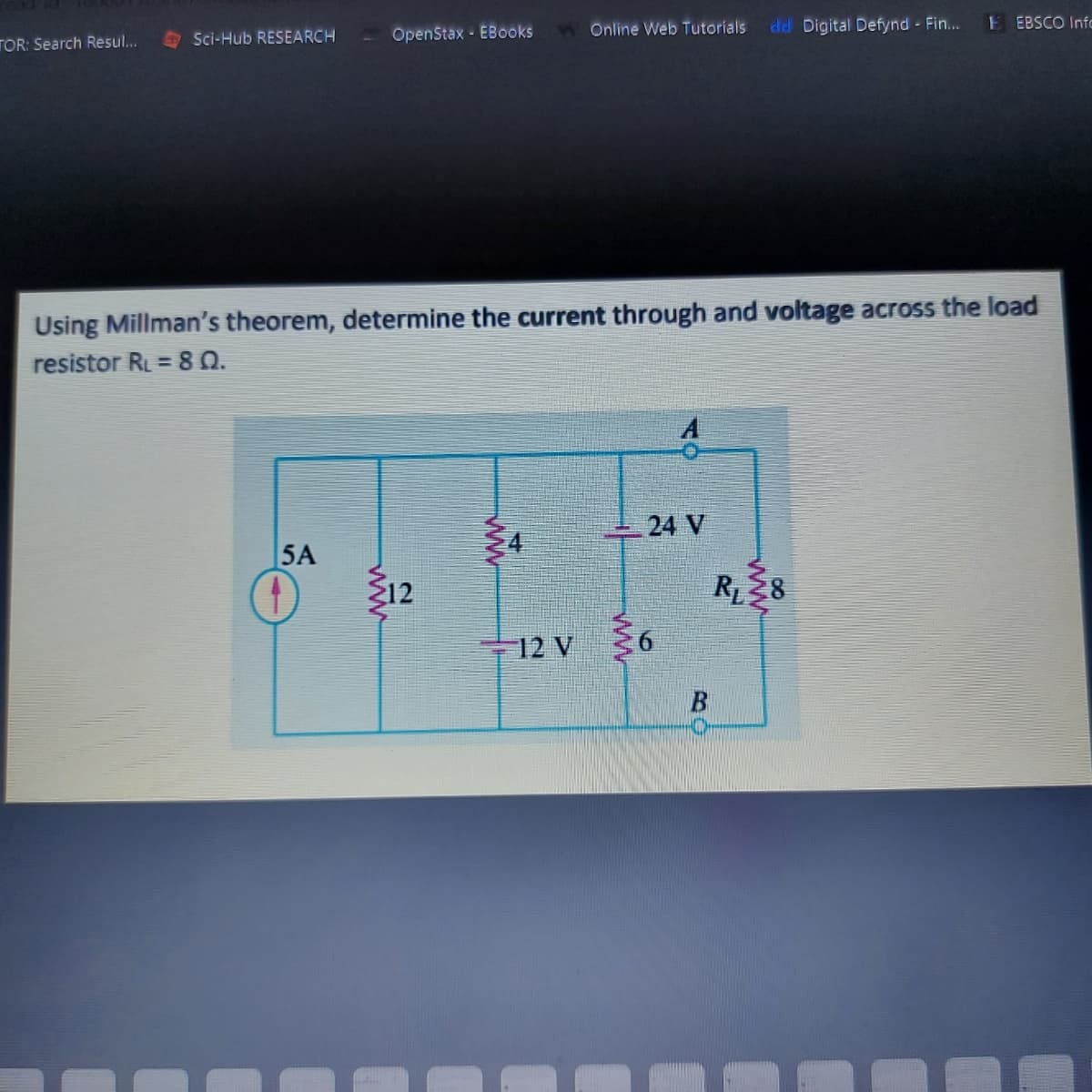 TOR: Search Resul...
O Sci-Hub RESEARCH
OpenStax - EBooks
Online Web Tutorials
dd Digital Defynd Fin...
E EBSCO Info
Using Millman's theorem, determine the current through and voltage across the load
resistor RL = 8 Q.
%3D
24 V
5A
Ž12
R8
12 V
ww
