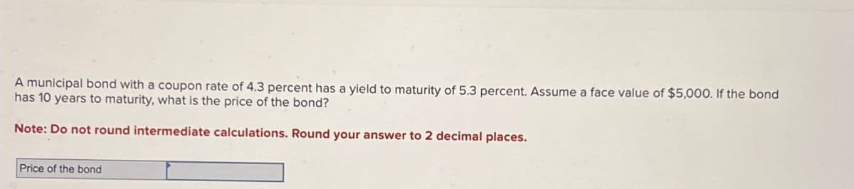 A municipal bond with a coupon rate of 4.3 percent has a yield to maturity of 5.3 percent. Assume a face value of $5,000. If the bond
has 10 years to maturity, what is the price of the bond?
Note: Do not round intermediate calculations. Round your answer to 2 decimal places.
Price of the bond