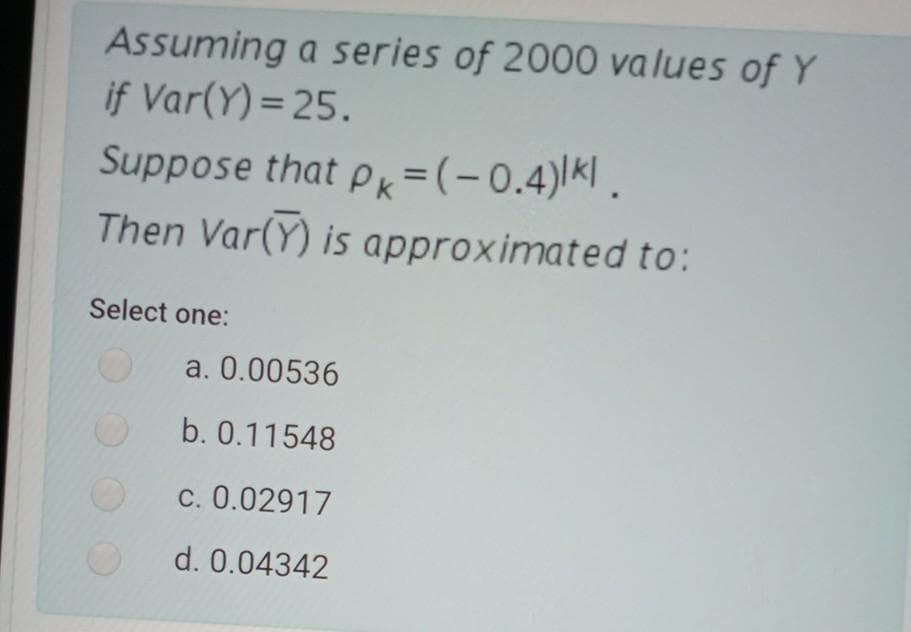 Assuming a series of 2000 values of Y
if Var(Y) = 25.
Suppose that pk=(-0.4)|K|.
Then Var(Y) is approximated to:
Select one:
a. 0.00536
b. 0.11548
c. 0.02917
d. 0.04342
