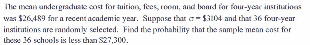 The mean undergraduate cost for tuition, fees, room, and board for four-year institutions
$3104 and that 36 four-year
was $26,489 for a recent academic year. Suppose that o=
institutions are randomly selected. Find the probability that the sample mean cost for
these 36 schools is less than $27,300.