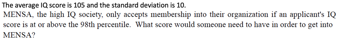 The average IQ score is 105 and the standard deviation is 10.
MENSA, the high IQ society, only accepts membership into their organization if an applicant's IQ
score is at or above the 98th percentile. What score would someone need to have in order to get into
MENSA?