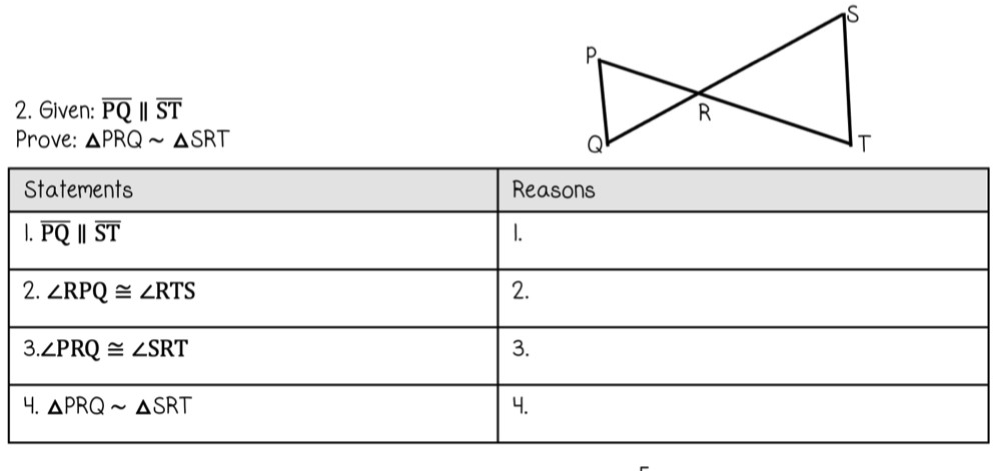 2. Given: PQ || ST
Prove: APRQ~ ASRT
Statements
1. PQ || ST
2. ZRPQ ZRTS
3.ZPRQ ZSRT
4. APRQ ASRT
Reasons
I.
2.
3.
4.
R