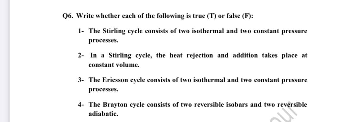 Q6. Write whether each of the following is true (T) or false (F):
1- The Stirling cycle consists of two isothermal and two constant pressure
processes.
2- In a Stirling cycle, the heat rejection and addition takes place at
constant volume.
3- The Ericsson cycle consists of two isothermal and two constant pressure
processes.
4- The Brayton cycle consists of two reversible isobars and two reversible
adiabatic.
