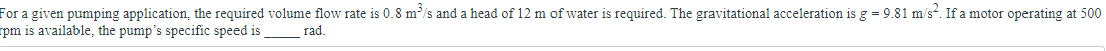 For a given pumping application, the required volume flow rate is 0.8 m³/s and a head of 12 m of water is required. The gravitational acceleration is g = 9.81 m/s². If a motor operating at 500
rpm is available, the pump's specific speed is rad.