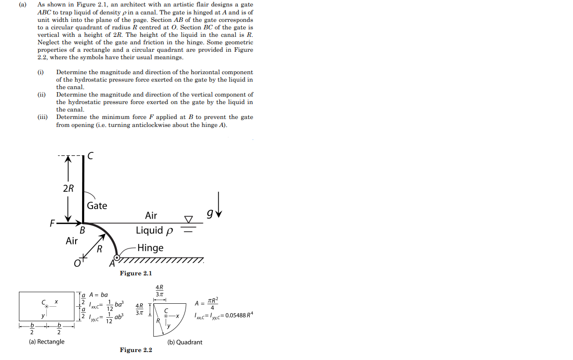 (a)
As shown in Figure 2.1, an architect with an artistic flair designs a gate
ABC to trap liquid of density pin a canal. The gate is hinged at A and is of
unit width into the plane of the page. Section AB of the gate corresponds
to a circular quadrant of radius R centred at O. Section BC of the gate is
vertical with a height of 2R. The height of the liquid in the canal is R.
Neglect the weight of the gate and friction in the hinge. Some geometric
properties of a rectangle and a circular quadrant are provided in Figure
2.2, where the symbols have their usual meanings.
(i) Determine the magnitude and direction of the horizontal component
of the hydrostatic pressure force exerted on the gate by the liquid in
the canal.
(ii)
(iii)
Determine the magnitude and direction of the vertical component of
the hydrostatic pressure force exerted on the gate by the liquid in
the canal.
Determine the minimum force F applied at B to prevent the gate
from opening (i.e. turning anticlockwise about the hinge A).
2R
B
Air
(a) Rectangle
с
Gate
R
a A = ba
4:38
1xx.c=
Figure 2.1
Air
Liquid p
-Hinge
1 ba³
12 yy,c= -ab³
Figure 2.2
TR²
4
xxc=y.c=0.05488 R¹
A =
(b) Quadrant