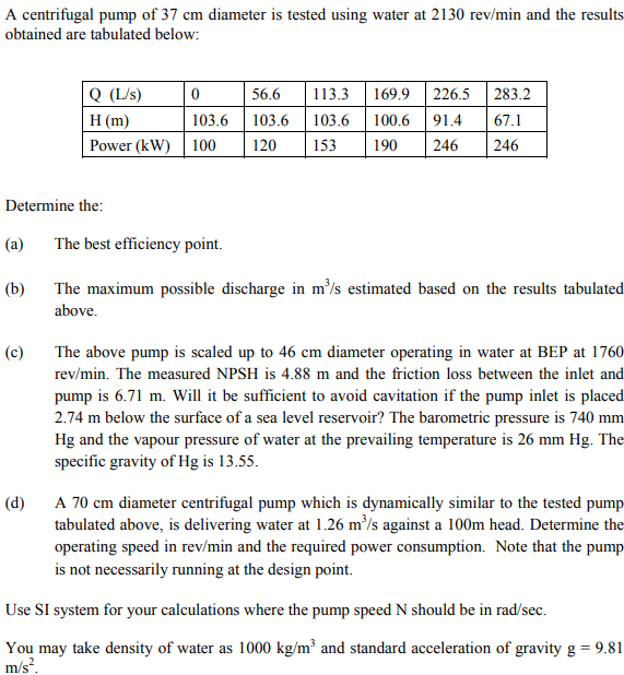 A centrifugal pump of 37 cm diameter is tested using water at 2130 rev/min and the results
obtained are tabulated below:
Determine the:
(a)
(b)
Q (L/s)
H (m)
Power (kW)
(c)
0
103.6
100
The best efficiency point.
56.6
113.3 169.9 226.5 283.2
103.6 100.6 91.4 67.1
103.6
120 153 190 246 246
The maximum possible discharge in m³/s estimated based on the results tabulated
above.
The above pump is scaled up to 46 cm diameter operating in water at BEP at 1760
rev/min. The measured NPSH is 4.88 m and the friction loss between the inlet and
pump is 6.71 m. Will it be sufficient to avoid cavitation if the pump inlet is placed
2.74 m below the surface of a sea level reservoir? The barometric pressure is 740 mm
Hg and the vapour pressure of water at the prevailing temperature is 26 mm Hg. The
specific gravity of Hg is 13.55.
(d)
A 70 cm diameter centrifugal pump which is dynamically similar to the tested pump
tabulated above, is delivering water at 1.26 m³/s against a 100m head. Determine the
operating speed in rev/min and the required power consumption. Note that the pump
is not necessarily running at the design point.
Use SI system for your calculations where the pump speed N should be in rad/sec.
You may take density of water as 1000 kg/m³ and standard acceleration of gravity g = 9.81
m/s².