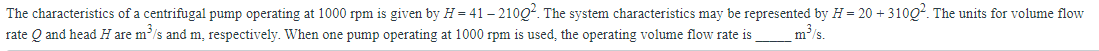The characteristics of a centrifugal pump operating at 1000 rpm is given by H=41 - 21002. The system characteristics may be represented by H = 20 + 3100². The units for volume flow
rate Q and head H are m³/s and m, respectively. When one pump operating at 1000 rpm is used, the operating volume flow rate is
m³/s.
