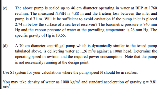 (c)
The above pump is scaled up to 46 cm diameter operating in water at BEP at 1760
rev/min. The measured NPSH is 4.88 m and the friction loss between the inlet and
pump is 6.71 m. Will it be sufficient to avoid cavitation if the pump inlet is placed
2.74 m below the surface of a sea level reservoir? The barometric pressure is 740 mm
Hg and the vapour pressure of water at the prevailing temperature is 26 mm Hg. The
specific gravity of Hg is 13.55.
(d)
A 70 cm diameter centrifugal pump which is dynamically similar to the tested pump
tabulated above, is delivering water at 1.26 m³/s against a 100m head. Determine the
operating speed in rev/min and the required power consumption. Note that the pump
is not necessarily running at the design point.
Use SI system for your calculations where the pump speed N should be in rad/sec.
You may take density of water as 1000 kg/m³ and standard acceleration of gravity g = 9.81
m/s².