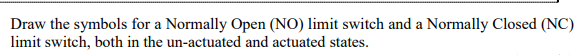 Draw the symbols for a Normally Open (NO) limit switch and a Normally Closed (NC)
limit switch, both in the un-actuated and actuated states.