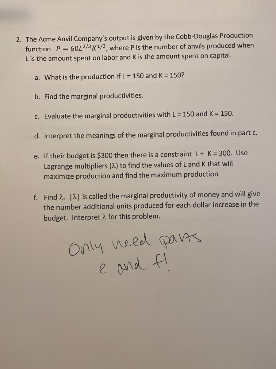 2. The Acme Anvil Company's output is given by the Cobb-Douglas Production
function P = 60L2/3K1/3, where P is the number of anvils produced when
L is the amount spent on labor and K is the amount spent on capital.
a. What is the production if L = 150 and K = 150?
b. Find the marginal productivities.
c. Evaluate the marginal productivities with L = 150 and K = 150.
d. Interpret the meanings of the marginal productivities found in part c.
e. If their budget is $300 then there is a constraint L+ K = 300. Use
Lagrange multipliers (2) to find the values of L and K that will
maximize production and find the maximum production
f. Find 2. 12| is called the marginal productivity of money and will give
the number additional units produced for each dollar increase in the
budget. Interpret 2 for this problem.
Only need paVAS
e and fl
