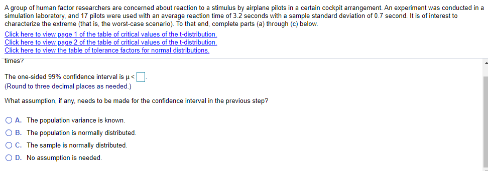 A group of human factor researchers are concerned about reaction to a stimulus by airplane pilots in a certain cockpit arrangement. An experiment was conducted in a
simulation laboratory, and 17 pilots were used with an average reaction time of 3.2 seconds with a sample standard deviation of 0.7 second. It is of interest to
characterize the extreme (that
Click here to view page 1 of the table of critical values of the t-distribution.
Click here to view page 2 of the table of critical values of the t-distribution.
Click here to view the table of tolerance factors for normal distributions.
the worst-case scenario). To that end, complete parts (a) through (c) below.
times?
The one-sided 99% confidence interval is u<
(Round to three decimal places as needed.)
What assumption, if any, needs to be made for the confidence interval in the previous step?
O A. The population variance is known.
O B. The population is normally distributed.
O C. The sample is normally distributed.
O D. No assumption is needed.
