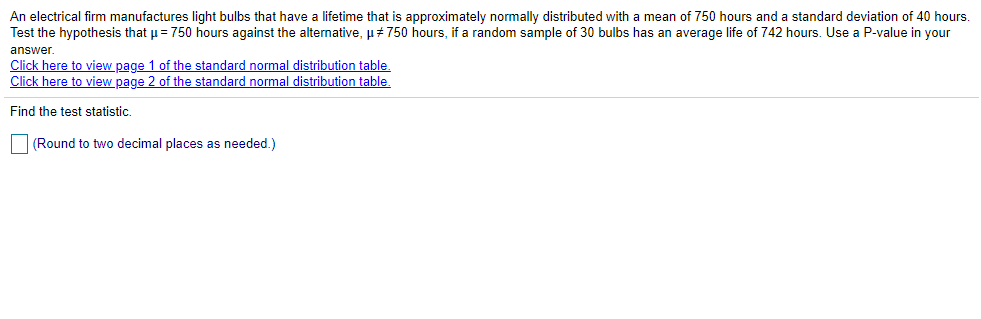 An electrical firm manufactures light bulbs that have a lifetime that is approximately normally distributed with a mean of 750 hours and a standard deviation of 40 hours.
Test the hypothesis that u = 750 hours against the alternative, µ# 750 hours, if a random sample of 30 bulbs has an average life of 742 hours. Use a P-value in your
answer.
Click here to view page 1 of the standard normal distribution table.
Click here to view page 2 of the standard normal distribution table.
Find the test statistic.
|(Round to two decimal places as needed.)
