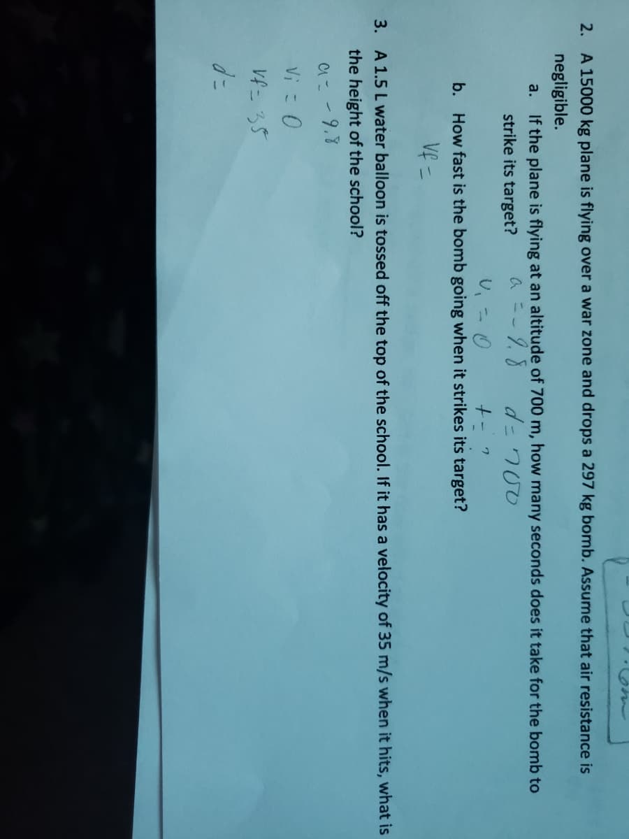 2. A 15000 kg plane is flying over a war zone and drops a 297 kg bomb. Assume that air resistance is
negligible.
a. If the plane is flying at an altitude of 700 m, how many seconds does it take for the bomb to
strike its target?
a ニ-タ.8
d= 700
し、二0
b. How fast is the bomb going when it strikes its target?
Veこ
3. A 1.5 L water balloon is tossed off the top of the school. If it has a velocity of 35 m/s when it hits, what is
the height of the school?
Cこ-9.8
Viこ0
Vf- 35
