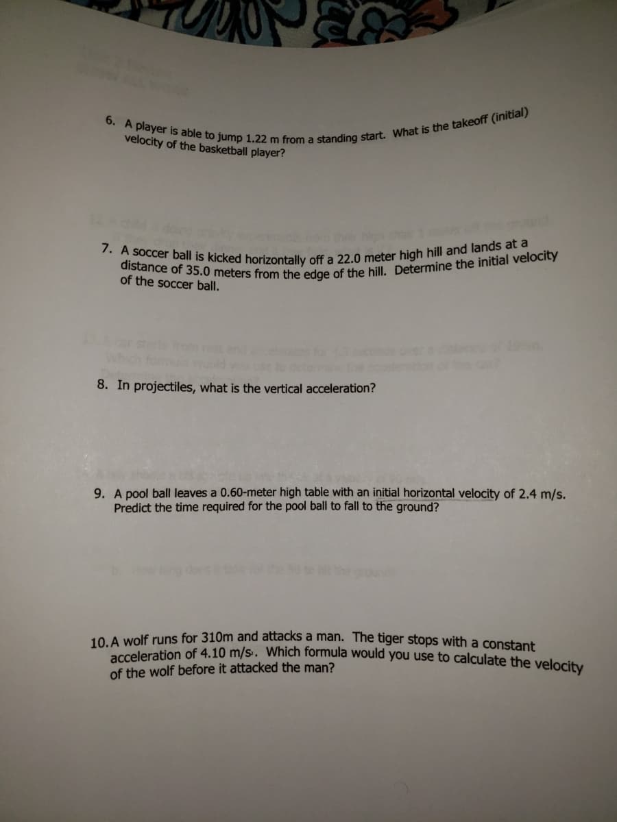 distance of 35.0 meters from the edge of the hill. Determine the initial velocity
6. A player is able to jump 1.22 m from a standing start. What is the takeoff (initial)
7. A soccer ball is kicked horizontally off a 22.0 meter high hill and lands at a
velocity of the basketball player?
of the soccer ball.
of 19
8. In projectiles, what is the vertical acceleration?
9. A pool ball leaves a 0.60-meter high table with an initial horizontal velocity of 2.4 m/s.
Predict the time required for the pool ball to fall to the ground?
10 A wolf runs for 310m and attacks a man. The tiger stops with a constant
acceleration of 4.10 m/s. Which formula would you use to calculate the velesi
of the wolf before it attacked the man?
