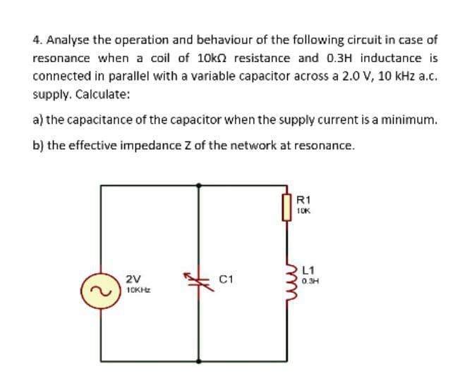 4. Analyse the operation and behaviour of the following circuit in case of
resonance when a coil of 10k resistance and 0.3H inductance is
connected in parallel with a variable capacitor across a 2.0 V, 10 kHz a.c.
supply. Calculate:
a) the capacitance of the capacitor when the supply current is a minimum.
b) the effective impedance Z of the network at resonance.
R1
10K
2V
10KHz
#
C1
L1
0.3H