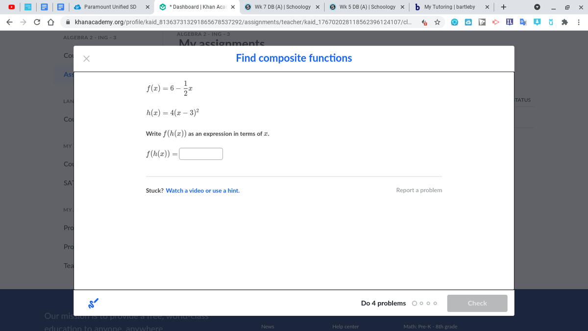 O * Dashboard | Khan Acac x
S Wk 7 DB (A) | Schoology x
9 Wk 5 DB (A) | Schoology x
b My Tutoring | bartleby
Paramount Unified SD
A khanacademy.org/profile/kaid_813637313291865678537292/assignments/teacher/kaid_176702028118562396124107/c.
ALGEBRA 2 - ING - 3
My assignments
ALGEBRA 2 - ING - 3
Co
Find composite functions
Ass
f(x) = 6 –
LAN
TATUS
h(x) = 4(x – 3)2
Co
Write f(h(x)) as an expression in terms of x.
MY
f(h(x)) =|
Co
SA
Stuck? Watch a video or use a hint.
Report a problem
MY
Pro
Pro
Tea
Do 4 problems ooo o
Check
Our mission S
Ciass
education to anyon
Help center
Math: Pre-K - 8th grade
News
anywhere
