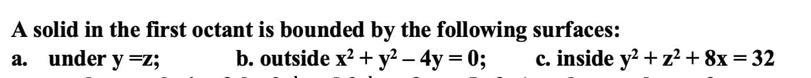 A solid in the first octant is bounded by the following surfaces:
a. under y =z;
b. outside x² + y² - 4y = 0;
c. inside y² + z² + 8x = 32