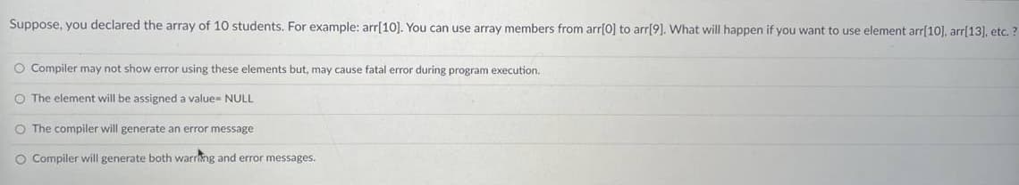 Suppose, you declared the array of 10 students. For example: arr[10]. You can use array members from arr[0] to arr[9]. What will happen if you want to use element arr[10], arr[13], etc.?
O Compiler may not show error using these elements but, may cause fatal error during program execution.
O The element will be assigned a value= NULL
O The compiler will generate an error message
O Compiler will generate both warring and error messages.