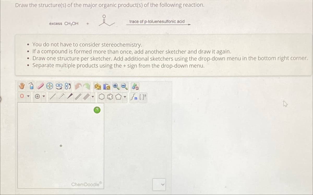 Draw the structure(s) of the major organic product(s) of the following reaction.
excess CH₂OH +
• You do not have to consider stereochemistry.
• If a compound is formed more than once, add another sketcher and draw it again.
• Draw one structure per sketcher. Add additional sketchers using the drop-down menu in the bottom right corner.
●
Separate multiple products using the + sign from the drop-down menu.
8
trace of p-toluenesulfonic acid
ChemDoodle
- [F